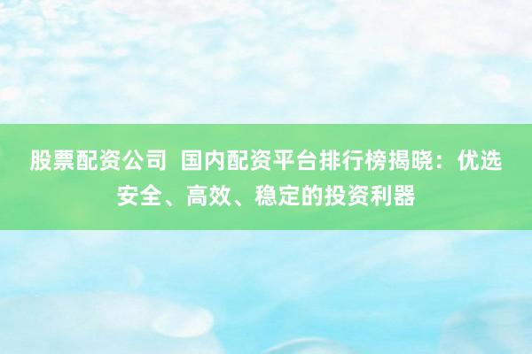 股票配资公司  国内配资平台排行榜揭晓：优选安全、高效、稳定的投资利器