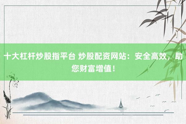 十大杠杆炒股指平台 炒股配资网站：安全高效，助您财富增值！