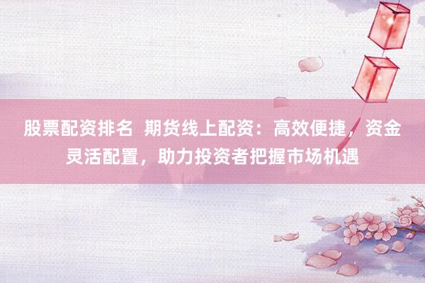 股票配资排名  期货线上配资：高效便捷，资金灵活配置，助力投资者把握市场机遇