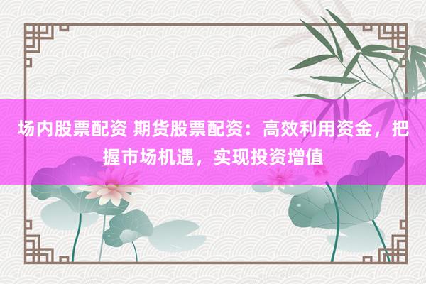 场内股票配资 期货股票配资：高效利用资金，把握市场机遇，实现投资增值