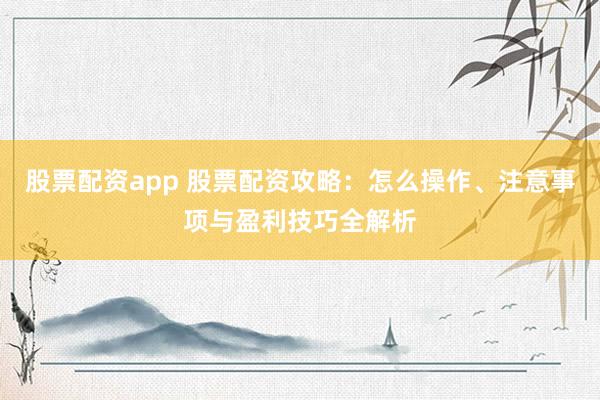 股票配资app 股票配资攻略：怎么操作、注意事项与盈利技巧全解析