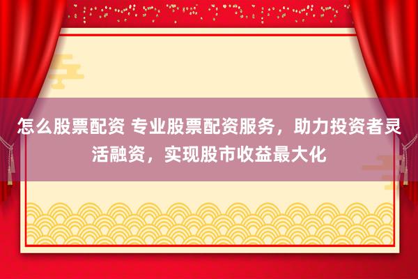 怎么股票配资 专业股票配资服务，助力投资者灵活融资，实现股市收益最大化
