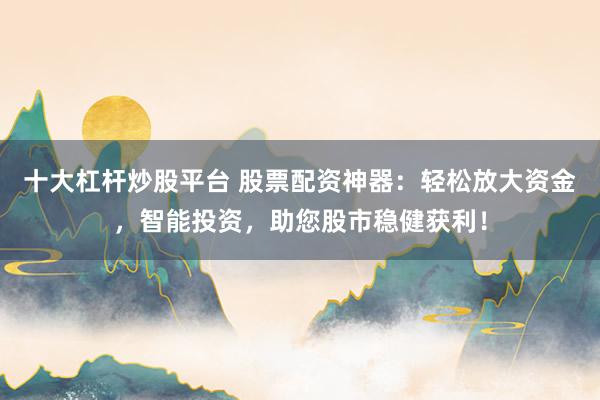 十大杠杆炒股平台 股票配资神器：轻松放大资金，智能投资，助您股市稳健获利！