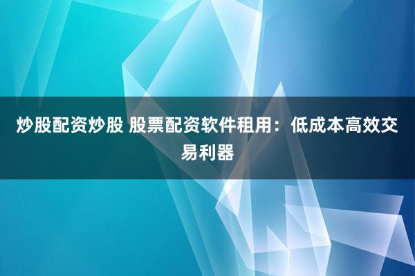 炒股配资炒股 股票配资软件租用：低成本高效交易利器