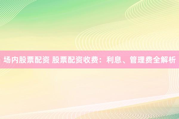 场内股票配资 股票配资收费：利息、管理费全解析