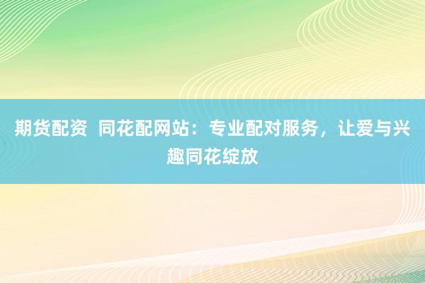 期货配资  同花配网站：专业配对服务，让爱与兴趣同花绽放