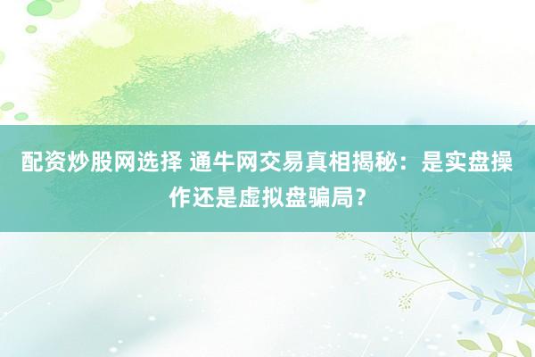 配资炒股网选择 通牛网交易真相揭秘：是实盘操作还是虚拟盘骗局？