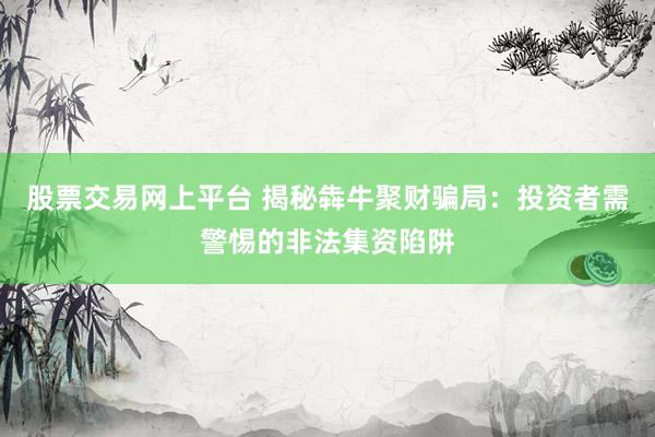 股票交易网上平台 揭秘犇牛聚财骗局：投资者需警惕的非法集资陷阱