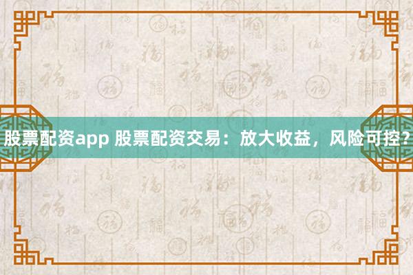 股票配资app 股票配资交易：放大收益，风险可控？