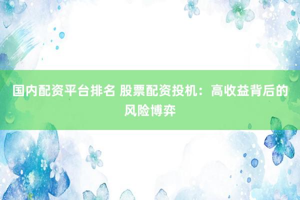 国内配资平台排名 股票配资投机：高收益背后的风险博弈