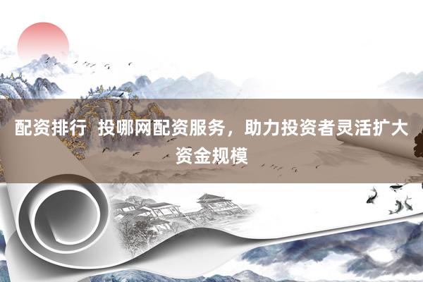 配资排行  投哪网配资服务，助力投资者灵活扩大资金规模