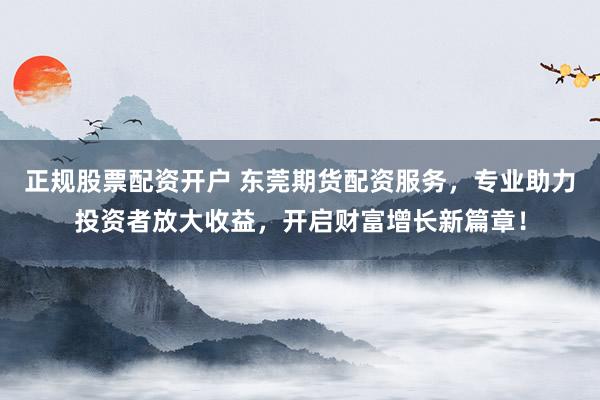 正规股票配资开户 东莞期货配资服务，专业助力投资者放大收益，开启财富增长新篇章！