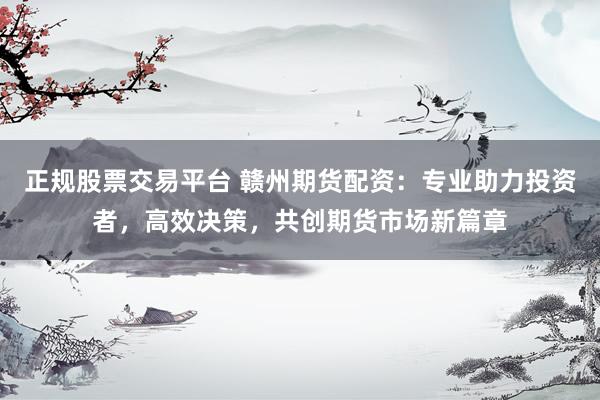 正规股票交易平台 赣州期货配资：专业助力投资者，高效决策，共创期货市场新篇章