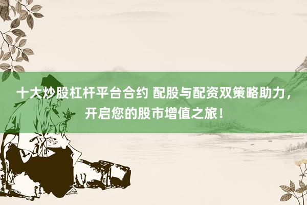 十大炒股杠杆平台合约 配股与配资双策略助力，开启您的股市增值之旅！