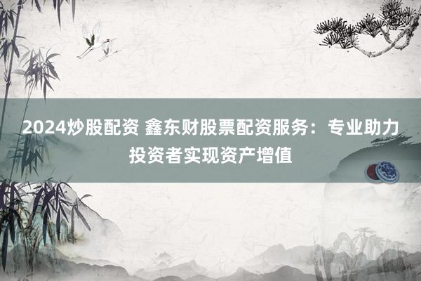 2024炒股配资 鑫东财股票配资服务：专业助力投资者实现资产增值