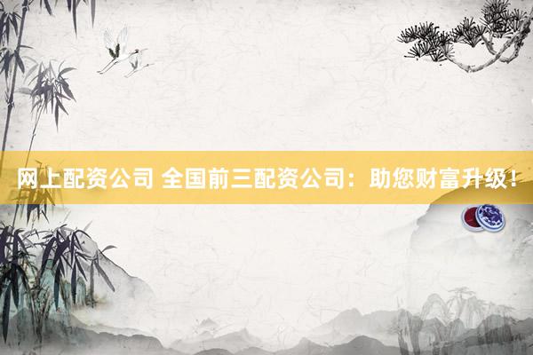 网上配资公司 全国前三配资公司：助您财富升级！