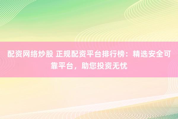 配资网络炒股 正规配资平台排行榜：精选安全可靠平台，助您投资无忧