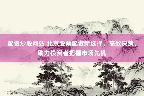 配资炒股网站 北京股票配资新选择，高效决策，助力投资者把握市场先机