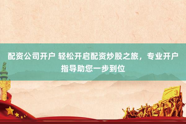 配资公司开户 轻松开启配资炒股之旅，专业开户指导助您一步到位
