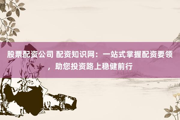 股票配资公司 配资知识网：一站式掌握配资要领，助您投资路上稳健前行