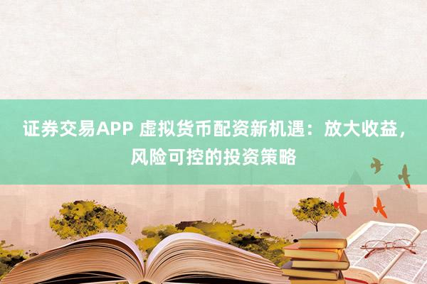 证券交易APP 虚拟货币配资新机遇：放大收益，风险可控的投资策略