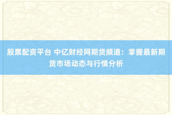 股票配资平台 中亿财经网期货频道：掌握最新期货市场动态与行情分析