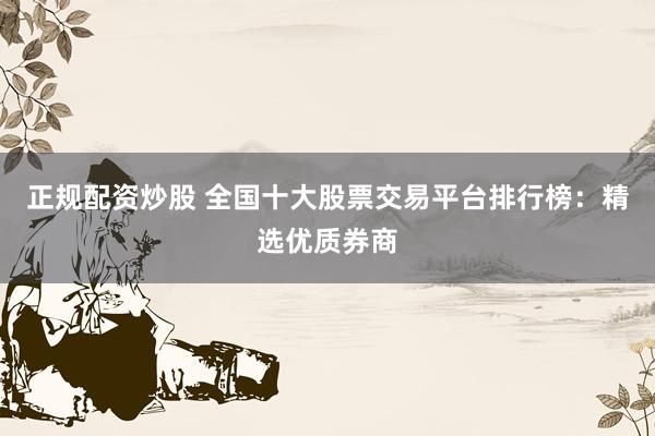 正规配资炒股 全国十大股票交易平台排行榜：精选优质券商