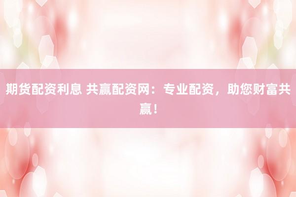 期货配资利息 共赢配资网：专业配资，助您财富共赢！