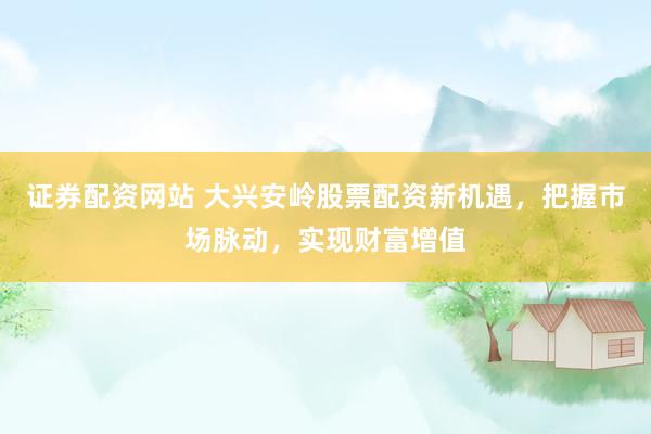 证券配资网站 大兴安岭股票配资新机遇，把握市场脉动，实现财富增值