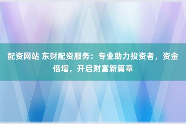 配资网站 东财配资服务：专业助力投资者，资金倍增，开启财富新篇章