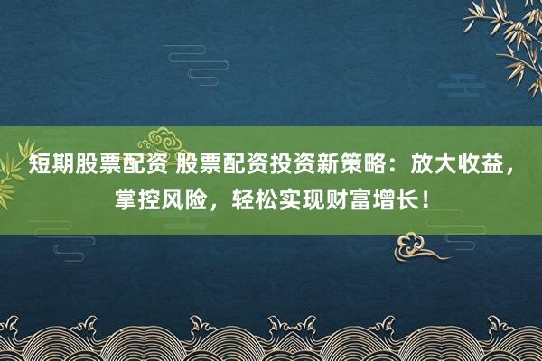 短期股票配资 股票配资投资新策略：放大收益，掌控风险，轻松实现财富增长！