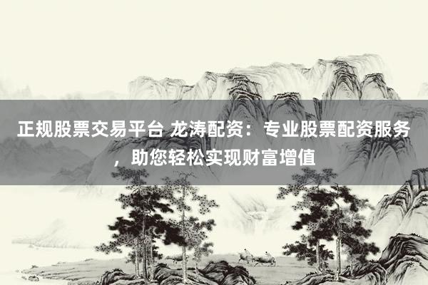 正规股票交易平台 龙涛配资：专业股票配资服务，助您轻松实现财富增值