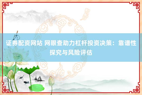 证券配资网站 网眼查助力杠杆投资决策：靠谱性探究与风险评估
