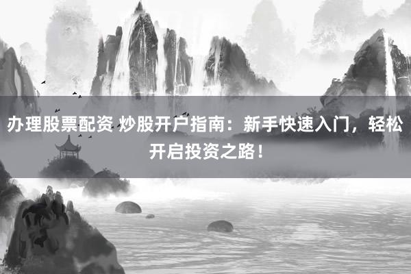 办理股票配资 炒股开户指南：新手快速入门，轻松开启投资之路！