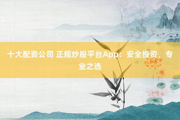 十大配资公司 正规炒股平台App：安全投资，专业之选