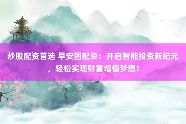 炒股配资首选 早安图配资：开启智能投资新纪元，轻松实现财富增值梦想！