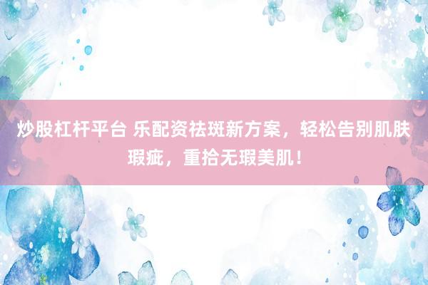炒股杠杆平台 乐配资祛斑新方案，轻松告别肌肤瑕疵，重拾无瑕美肌！