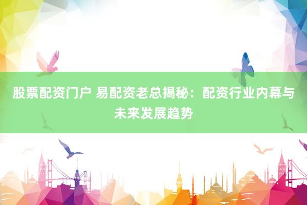 股票配资门户 易配资老总揭秘：配资行业内幕与未来发展趋势