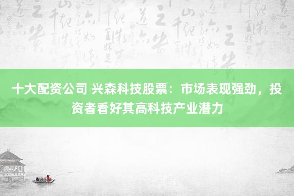 十大配资公司 兴森科技股票：市场表现强劲，投资者看好其高科技产业潜力