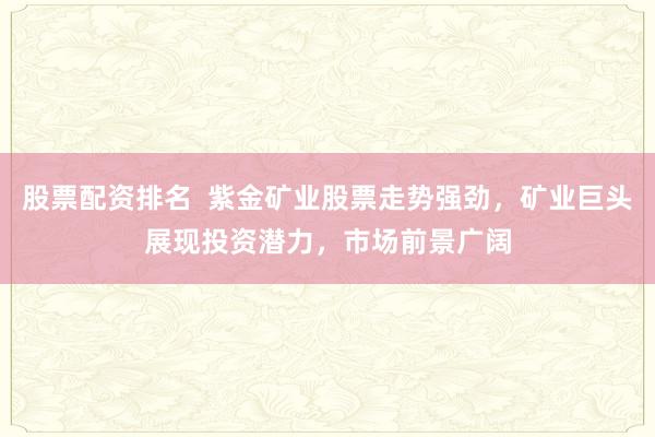 股票配资排名  紫金矿业股票走势强劲，矿业巨头展现投资潜力，市场前景广阔