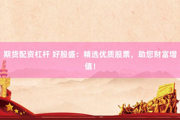 期货配资杠杆 好股盛：精选优质股票，助您财富增值！