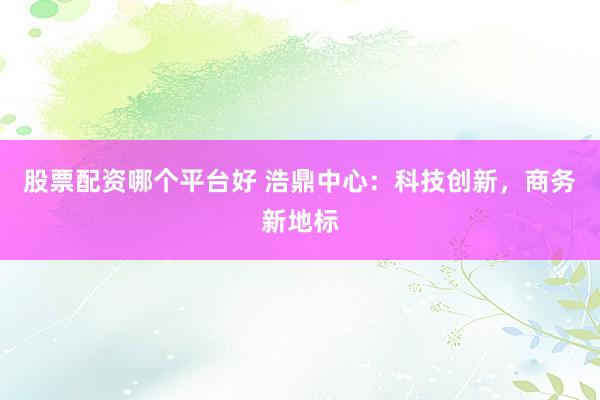 股票配资哪个平台好 浩鼎中心：科技创新，商务新地标