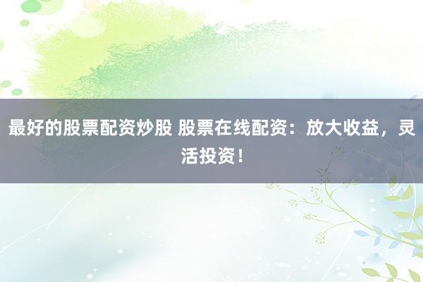 最好的股票配资炒股 股票在线配资：放大收益，灵活投资！