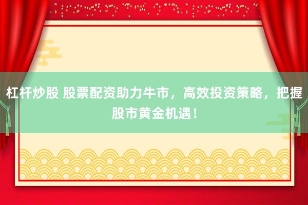 杠杆炒股 股票配资助力牛市，高效投资策略，把握股市黄金机遇！