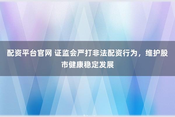 配资平台官网 证监会严打非法配资行为，维护股市健康稳定发展