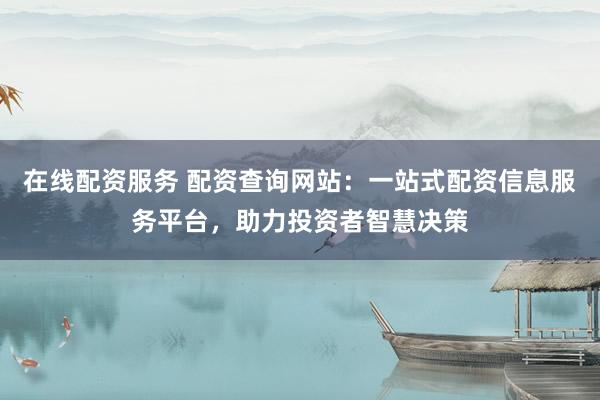 在线配资服务 配资查询网站：一站式配资信息服务平台，助力投资者智慧决策