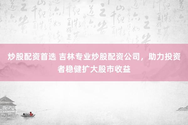 炒股配资首选 吉林专业炒股配资公司，助力投资者稳健扩大股市收益