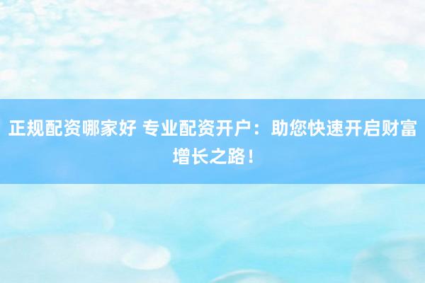 正规配资哪家好 专业配资开户：助您快速开启财富增长之路！