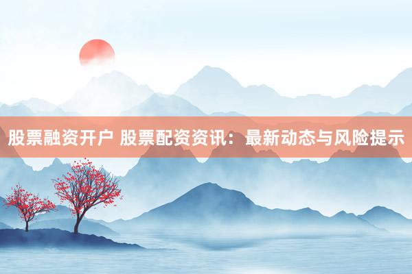 股票融资开户 股票配资资讯：最新动态与风险提示