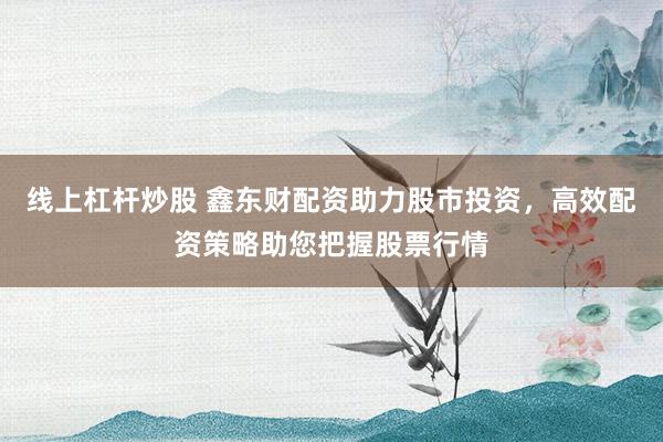 线上杠杆炒股 鑫东财配资助力股市投资，高效配资策略助您把握股票行情